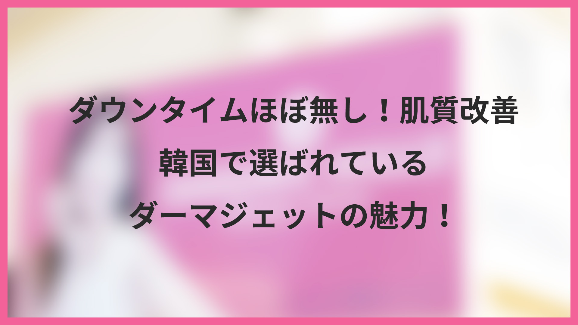 ダウンタイムほぼ無し！肌質改善｜韓国で選ばれているダーマジェットの魅力！